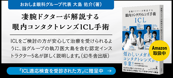 おおしま眼科グループ代表 大島 祐介（著）「凄腕ドクターが解説する 眼内コンタクトレンズICL手術」ICLをご検討の方が安心して治療を受けられるように、当グループの執刀医大島を含む認定インストラクター5名が詳しく解説します（幻冬舎出版）。 ICL適応検査を受診された方に贈呈中