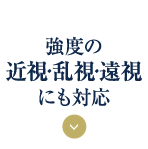 強度の 近視・乱視・遠視 にも対応